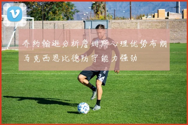 乔约翰逊分析詹姆斯心理优势布朗马克西恩比德防守能力强劲