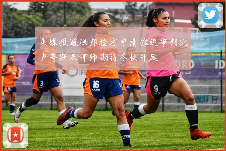 美媒报道联邦检方申请推迟审判比卢普斯及律师期待尽快开庭