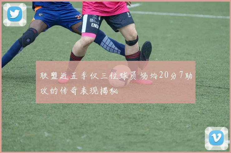 联盟近五季仅三位球员场均20分7助攻的传奇表现揭秘