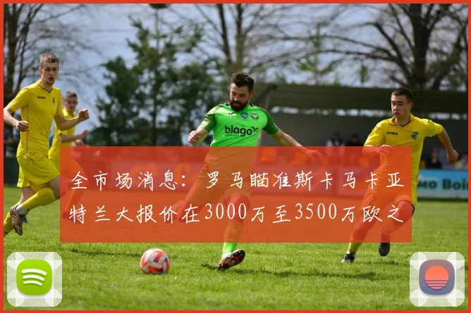 全市场消息：罗马瞄准斯卡马卡亚特兰大报价在3000万至3500万欧之间