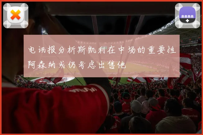 电讯报分析斯凯利在中场的重要性阿森纳或仍考虑出售他
