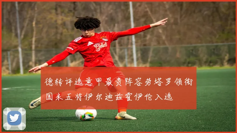 德转评选意甲最贵阵容劳塔罗领衔国米五将伊尔迪兹霍伊伦入选