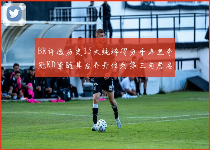 BR评选历史15大纯粹得分手库里夺冠KD紧随其后乔丹位列第三老詹名列第五