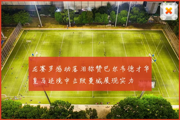 龙赛罗感动落泪称赞巴尔韦德才华皇马逆境中击败曼城展现实力