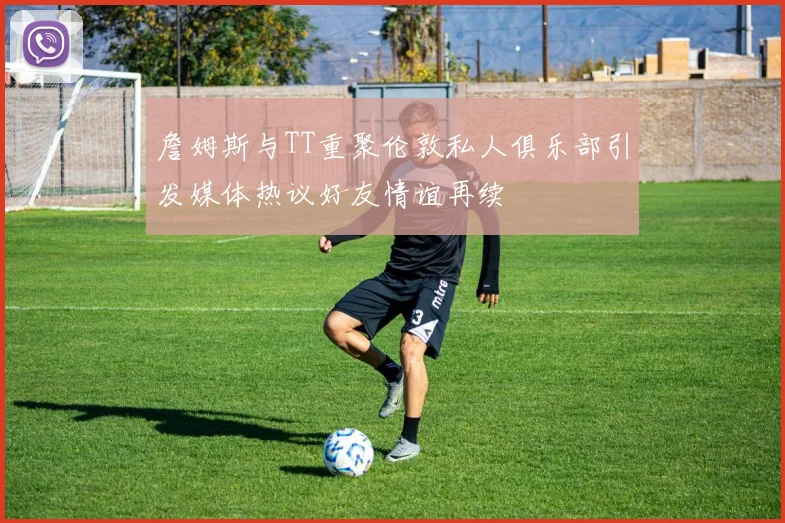 詹姆斯与TT重聚伦敦私人俱乐部引发媒体热议好友情谊再续