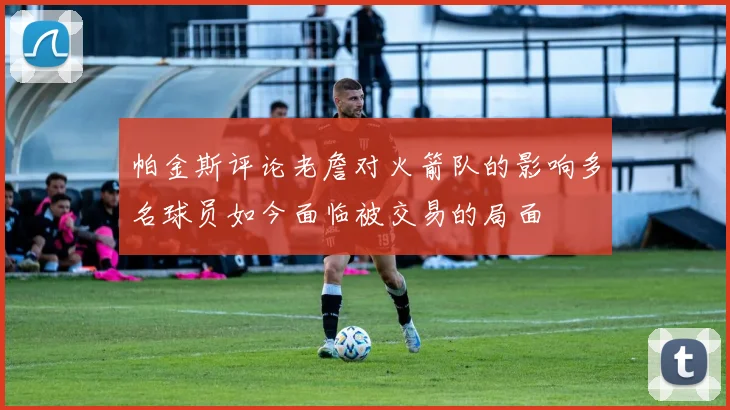 帕金斯评论老詹对火箭队的影响多名球员如今面临被交易的局面