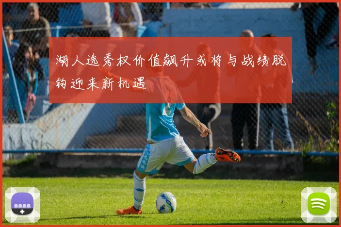 湖人选秀权价值飙升或将与战绩脱钩迎来新机遇