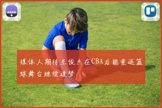 媒体人期待王俊杰在CBA后能重返篮球舞台继续追梦