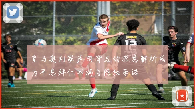 皇马奥利塞声明背后的深意解析或为平息拜仁不满与隐秘承诺