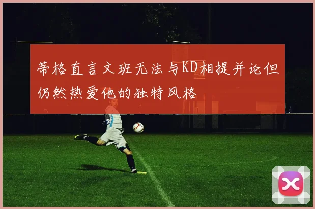 蒂格直言文班无法与KD相提并论但仍然热爱他的独特风格