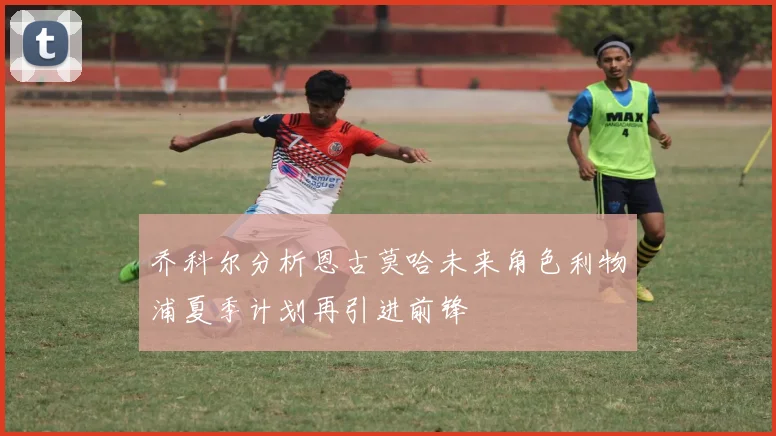 乔科尔分析恩古莫哈未来角色利物浦夏季计划再引进前锋
