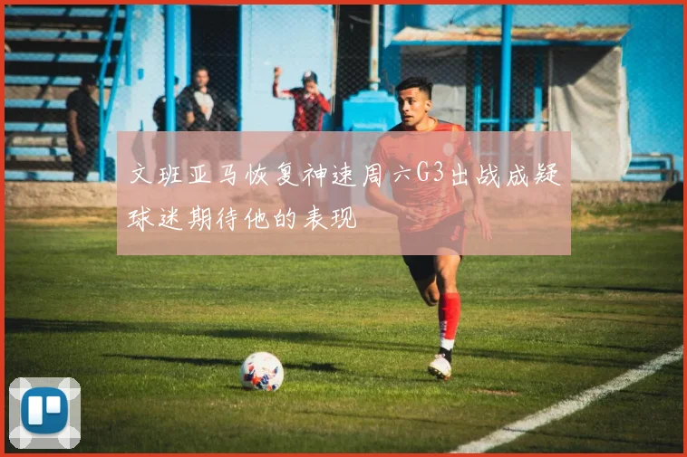 文班亚马恢复神速周六G3出战成疑球迷期待他的表现