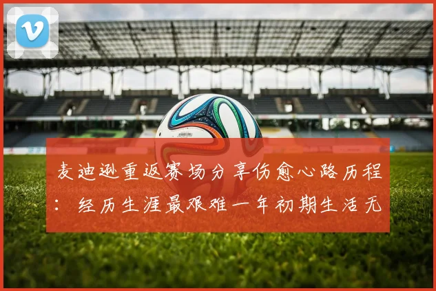 麦迪逊重返赛场分享伤愈心路历程：经历生涯最艰难一年初期生活无法自理
