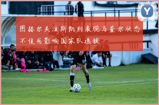 图赫尔关注斯凯利表现马奎尔状态不佳或影响国家队选拔